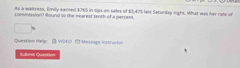 Detal 
As a waitress, Emily earned $765 in tips on sales of $3,475 last Saturday night. What was her rate of 
commission? Round to the nearest tenth of a percent.
□ %
Question Help; VIDEO Y Message instructor 
Submit Question