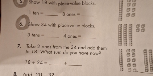 Show 18 with place-value blocks.
1ten= _ 8 ones = _ 
6. Show 34 with place-value blocks.
3tens= _ ones= _ 
7. Take 2 ones from the 34 and add them 
to 18. What sum do you have now?
18+34= _ +_ 
8. Add 20+32-