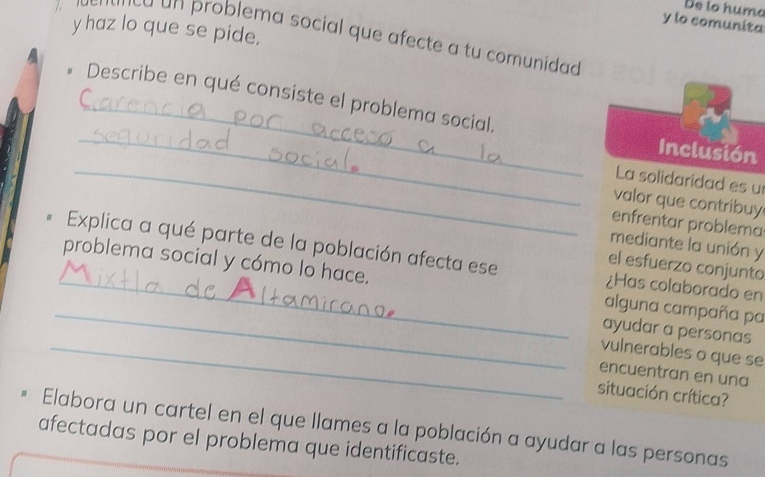 De to huma 
y lo comunita 
y haz lo que se pide. 
aenanca un problema social que afecte a tu comunidad 
_ 
_ 
Describe en qué consiste el problema social. 
_ 
Inclusión 
La solidaridad es u 
valor que contribuy 
enfrentar problema 
mediante la unión y 
Explica a qué parte de la población afecta ese ¿Has colaborado en 
el esfuerzo conjunto 
_ 
_problema social y cómo lo hace. alguna campaña pa 
ayudar a personas 
_vulnerables o que se 
encuentran en una 
situación crítica? 
Elabora un cartel en el que llames a la población a ayudar a las personas 
afectadas por el problema que identificaste.