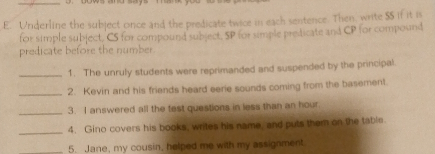 ws and says . 
E. Underline the subject once and the predicate twice in each sentence. Then, write $S if it is 
for simple subject, CS for compound subject. SP for simple predicate and CP for compound 
predicate before the number. 
_1. The unruly students were reprimanded and suspended by the principal. 
_2. Kevin and his friends heard eerie sounds coming from the basement. 
_3. I answered all the test questions in less than an hour. 
_4. Gino covers his books, writes his name, and puts them on the table. 
_5. Jane, my cousin, helped me with my assignment