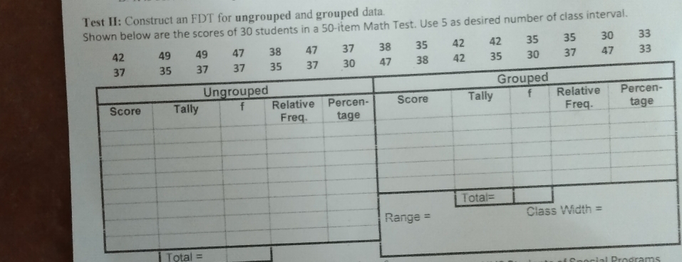 Test II: Construct an FDT for ungrouped and grouped data. 
Shown below are the scores of 30 students in a 50 -item Math Test. Use 5 as desired number of class interval.
42 49 49 47 38 47 37 38 35 42 42 35 35 30 33
8 42 35 30 37 47 33
Total = 
Prodrams