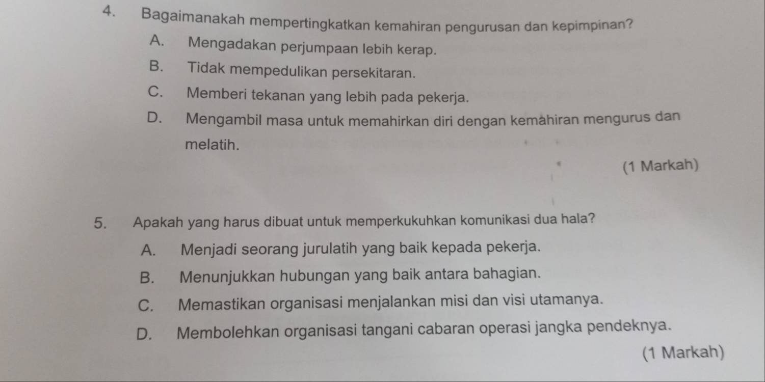 Bagaimanakah mempertingkatkan kemahiran pengurusan dan kepimpinan?
A. Mengadakan perjumpaan lebih kerap.
B. Tidak mempedulikan persekitaran.
C. Memberi tekanan yang lebih pada pekerja.
D. Mengambil masa untuk memahirkan diri dengan kemahiran mengurus dan
melatih.
(1 Markah)
5. Apakah yang harus dibuat untuk memperkukuhkan komunikasi dua hala?
A. Menjadi seorang jurulatih yang baik kepada pekerja.
B. Menunjukkan hubungan yang baik antara bahagian.
C. Memastikan organisasi menjalankan misi dan visi utamanya.
D. Membolehkan organisasi tangani cabaran operasi jangka pendeknya.
(1 Markah)