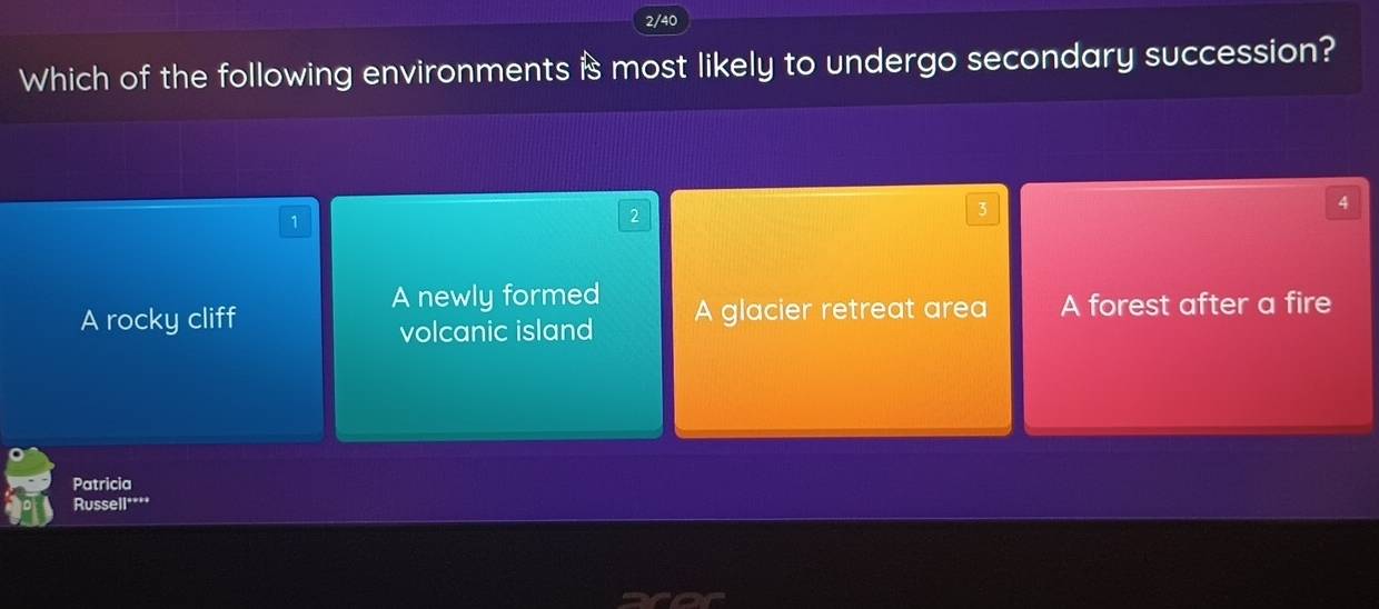 2/40
Which of the following environments is most likely to undergo secondary succession?
3
4
1
2
A newly formed
A rocky cliff A glacier retreat area A forest after a fire
volcanic island
Patricia
Russell****