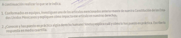 A continuación realizar lo que se te indica. 
1. Conformados en equipos, investiguen uno de los artículos mencionados anteriormente de nuestra Constitución de los Esta- 
dos Unidos Mexicanos y expliquen cómo impacta ese artículo en nuestros derechos. 
2. ¿Conoces y has puesto en práctica algún derecho humano? Anota y explica cuál y cómo lo has puesto en práctica. Escribe tu 
respuesta en media cuartilla.