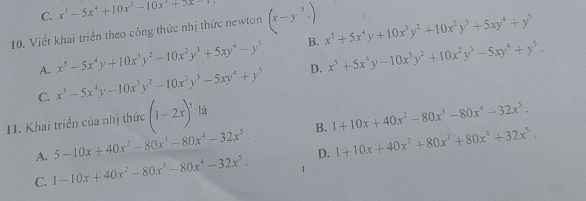 C. x^5-5x^4+10x^3-10x^2+5x-
10. Viết khai triển theo công thức nhị thức newton (x-y^5.)
A. x^5-5x^4y+10x^3y^2-10x^2y^3+5xy^4-y^5 B. x^5+5x^4y+10x^3y^2+10x^2y^3+5xy^4+y^5
C. x^5-5x^4y-10x^3y^2-10x^2y^3-5xy^4+y^5 D. x^5+5x^4y-10x^3y^2+10x^2y^3-5xy^4+y^5. 
11. Khai triển của nhị thức (1-2x)^5 là
A. 5-10x+40x^2-80x^3-80x^4-32x^5. B. 1+10x+40x^2-80x^3-80x^4-32x^5.
C. 1-10x+40x^2-80x^3-80x^4-32x^5. D. 1+10x+40x^2+80x^3+80x^4+32x^5. 
1