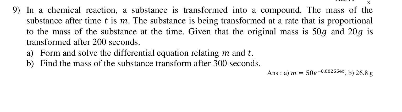 3 
9) In a chemical reaction, a substance is transformed into a compound. The mass of the 
substance after time t is m. The substance is being transformed at a rate that is proportional 
to the mass of the substance at the time. Given that the original mass is 50g and 20g is 
transformed after 200 seconds. 
a) Form and solve the differential equation relating m and t. 
b) Find the mass of the substance transform after 300 seconds. 
Ans : a) m=50e^(-0.002554t) , b) 2 6.8g j