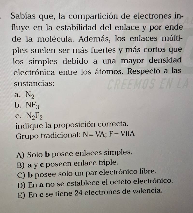 Sabías que, la compartición de electrones in-
fluye en la estabilidad del enlace y por ende
de la molécula. Además, los enlaces múlti-
ples suelen ser más fuertes y más cortos que
los simples debido a una mayor densidad
electrónica entre los átomos. Respecto a las
sustancias:
a. N_2
b. NF_3
C. N_2F_2
indique la proposición correcta.
Grupo tradicional: N=VA; F=VIIA
A) Solo b posee enlaces simples.
B) a y c poseen enlace triple.
C) b posee solo un par electrónico libre.
D) En a no se establece el octeto electrónico.
E) En c se tiene 24 electrones de valencia.