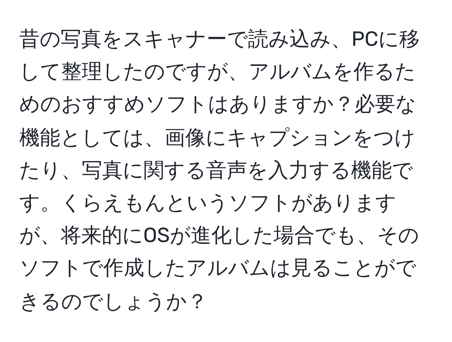 昔の写真をスキャナーで読み込み、PCに移して整理したのですが、アルバムを作るためのおすすめソフトはありますか？必要な機能としては、画像にキャプションをつけたり、写真に関する音声を入力する機能です。くらえもんというソフトがありますが、将来的にOSが進化した場合でも、そのソフトで作成したアルバムは見ることができるのでしょうか？