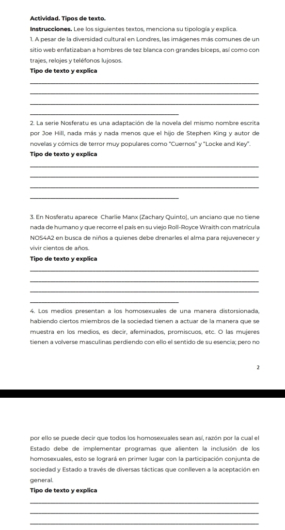 Actividad. Tipos de texto.
Instrucciones. Lee los siguientes textos, menciona su tipología y explica.
1. A pesar de la diversidad cultural en Londres, las imágenes más comunes de un
sitio web enfatizaban a hombres de tez blanca con grandes bíceps, así como con
trajes, relojes y teléfonos lujosos.
Tipo de texto y explica
_
_
_
_
2. La serie Nosferatu es una adaptación de la novela del mismo nombre escrita
por Joe Hill, nada más y nada menos que el hijo de Stephen King y autor de
novelas y cómics de terror muy populares como 'Cuernos' y “Locke and Key”.
Tipo de texto y explica
_
_
_
_
3. En Nosferatu aparece Charlie Manx (Zachary Quinto), un anciano que no tiene
nada de humano y que recorre el país en su viejo Roll-Royce Wraith con matrícula
NOS4A2 en busca de niños a quienes debe drenarles el alma para rejuvenecer y
vivir cientos de años.
Tipo de texto y explica
_
_
_
_
4. Los medios presentan à los homosexuales de una manera distorsionada,
habiendo ciertos miembros de la sociedad tienen a actuar de la manera que se
muestra en los medios, es decir, afeminados, promiscuos, etc. O las mujeres
tienen a volverse masculinas perdiendo con ello el sentido de su esencia; pero no
2
por ello se puede decir que todos los homosexuales sean así, razón por la cual el
Estado debe de implementar programas que alienten la inclusión de los
homosexuales, esto se logrará en primer lugar con la participación conjunta de
sociedad y Estado a través de diversas tácticas que conlleven a la aceptación en
general
Tipo de texto y explica
_
_
_