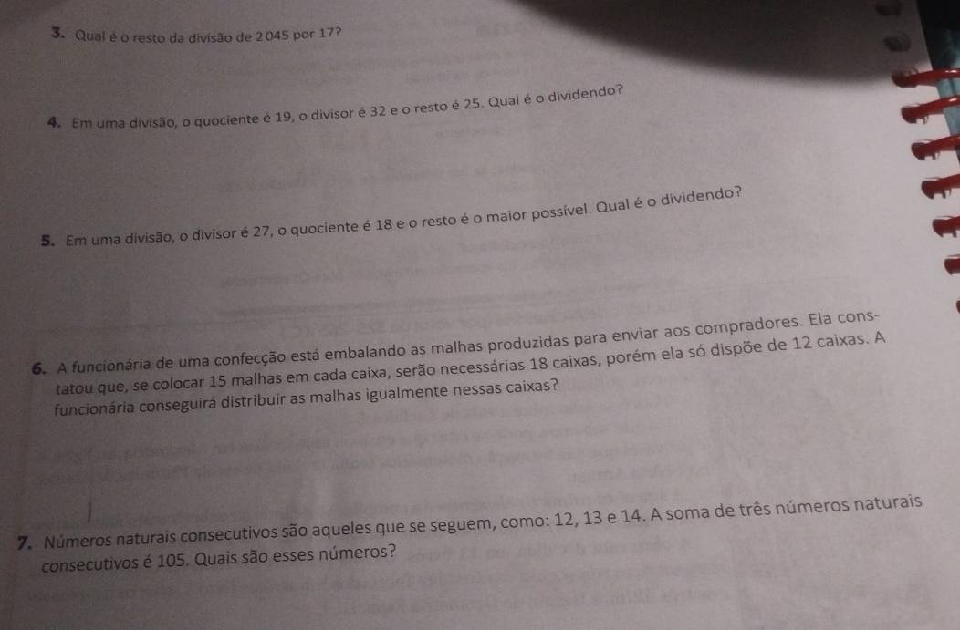 Qual é o resto da divisão de 2045 por 17? 
4. Em uma divisão, o quociente é 19, o divisor é 32 e o resto é 25. Qual é o dividendo? 
5. Em uma divisão, o divisor é 27, o quociente é 18 e o resto é o maior possível. Qual é o dividendo? 
6. A funcionária de uma confecção está embalando as malhas produzidas para enviar aos compradores. Ela cons- 
tatou que, se colocar 15 malhas em cada caixa, serão necessárias 18 caixas, porém ela só dispõe de 12 caixas. A 
funcionária conseguirá distribuir as malhas igualmente nessas caixas? 
7. Números naturais consecutivos são aqueles que se seguem, como: 12, 13 e 14. A soma de três números naturais 
consecutivos é 105. Quais são esses números?