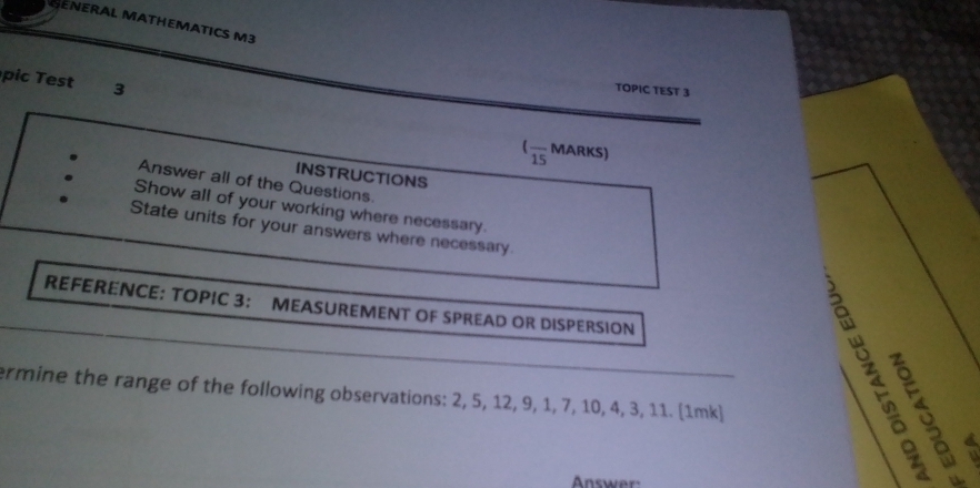 SENERAL MATHEMATICS M3 
p st 3 
TOPIC TEST 3 
(frac 15 MARKS) 
INSTRUCTIONS 
Answer all of the Questions. 
. Show all of your working where necessary. 
. State units for your answers where necessary 
REFERENCE: TOPIC 3： MEASUREMENT OF SPREAD OR DISPERSION 
。 。 
ermine the range of the following observations: 2, 5, 12, 9, 1, 7, 10, 4, 3, 11. (1mk)