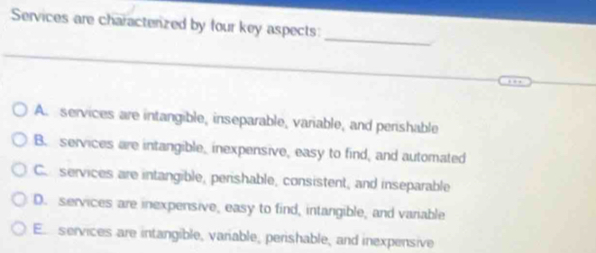 Services are charactenized by four key aspects:
_
A. services are intangible, inseparable, variable, and perishable
B. services are intangible, inexpensive, easy to find, and automated
C. services are intangible, perishable, consistent, and inseparable
D. services are inexpensive, easy to find, intangible, and variable
E services are intangible, variable, perishable, and inexpensive