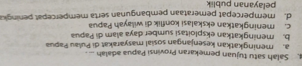 Salah satu tujuan pemekaran Provinsi Papua adalah ... .
a. meningkatkan kesenjangan sosial masyarakat di Pulau Papua
b. meningkatkan eksploitasi sumber daya alam di Papua
c. meningkatkan ekskalasi konflik di wilayah Papua
d. mempercepat pemerataan pembangunan serta mempercepat peningka
pelayanan publik
