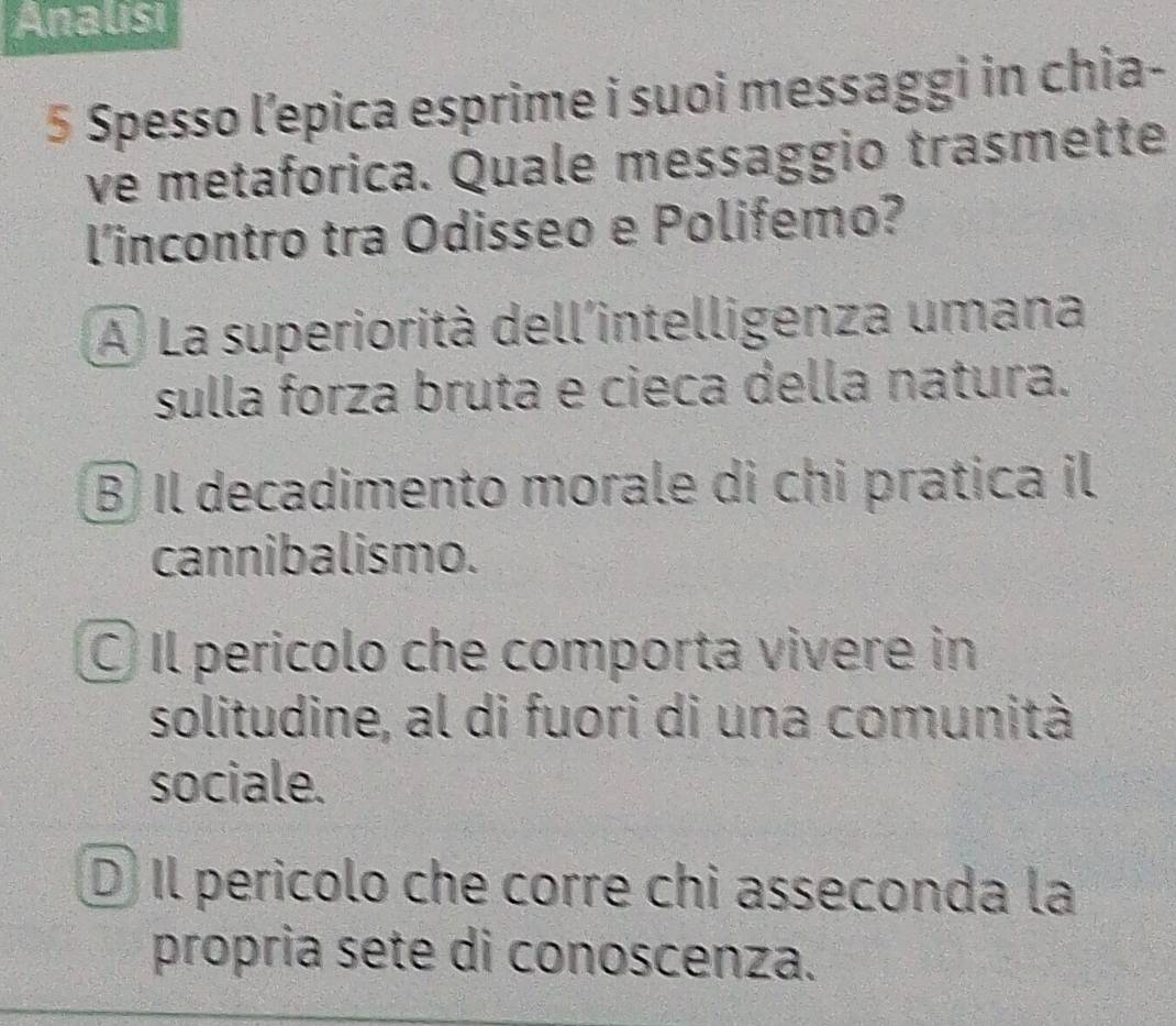 Analisi
5 Spesso l’epica esprime i suoi messaggi in chia-
ve metaforica. Quale messaggio trasmette
l'incontro tra Odisseo e Polifemo?
A La superiorità dell'intelligenza umana
sulla forza bruta e cieca della natura.
B Il decadimento morale di chi pratica il
cannibalismo.
Il pericolo che comporta vivere in
solitudine, al di fuori di una comunità
sociale.
D) Il pericolo che corre chi asseconda la
propria sete di conoscenza.