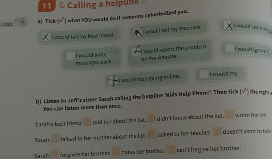 Calling a helpline
15 S 2 a) Tick (√ ) what YOU would do if someone cyberbullied you.
I would tell my best friend. I would tell my teachers.
I would talk to my p
I would write I would report the problem I would ignore it
messages back. on the website.
I would stop going online. I would cry.
b) Listen to Jeff’s sister Sarah calling the helpline ‘Kids Help Phone’. Then tick (√ ) the right a
You can listen more than once.
Sarah's best friend told her about the list. didn't know about the list. wrote the list.
Sarah talked to her mother about the list. talked to her teacher. doesn't want to talk
Sarah forgives her brother. hates her brother. can't forgive her brother.