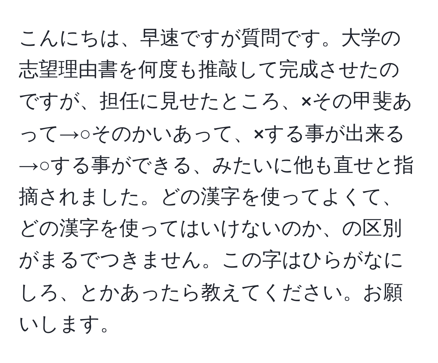 こんにちは、早速ですが質問です。大学の志望理由書を何度も推敲して完成させたのですが、担任に見せたところ、×その甲斐あって→○そのかいあって、×する事が出来る→○する事ができる、みたいに他も直せと指摘されました。どの漢字を使ってよくて、どの漢字を使ってはいけないのか、の区別がまるでつきません。この字はひらがなにしろ、とかあったら教えてください。お願いします。