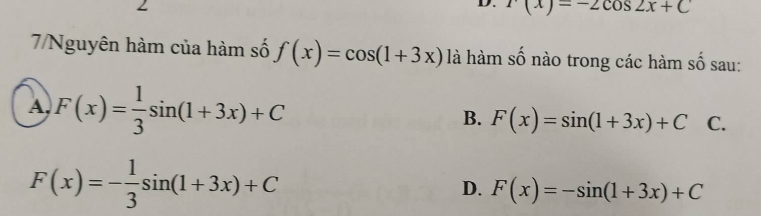 r(x)=-2cos 2x+C
7/Nguyên hàm của hàm số f(x)=cos (1+3x) là hàm số nào trong các hàm số sau:
A, F(x)= 1/3 sin (1+3x)+C
B. F(x)=sin (1+3x)+C C.
F(x)=- 1/3 sin (1+3x)+C
D. F(x)=-sin (1+3x)+C