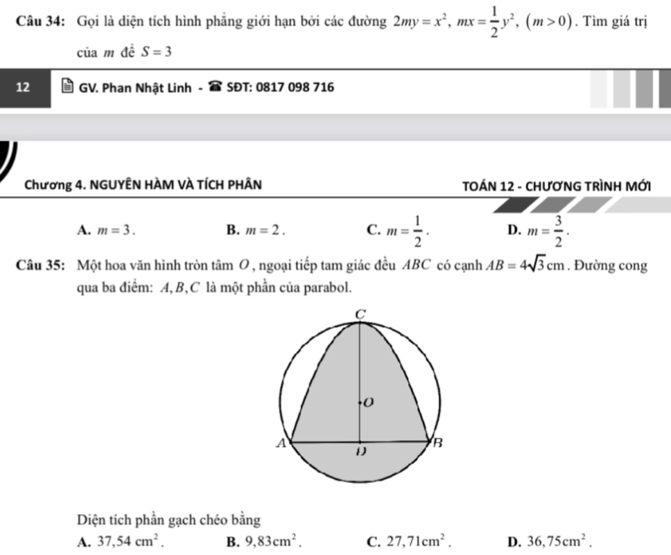 Gọi là diện tích hình phăng giới hạn bởi các đường 2my=x^2, mx= 1/2 y^2, (m>0). Tìm giá trị
của m đề S=3
12 GV. Phan Nhật Linh SĐT: 0817 098 716
Chương 4. NGUYÊN HÀM VÀ TÍCH PHÂN TOÁN 12 - CHƯƠNG TRÌNH MỚI
A. m=3. B. m=2. C. m= 1/2 . D. m= 3/2 . 
Câu 35: Một hoa văn hình tròn tâm O , ngoại tiếp tam giác đều ABC có cạnh AB=4sqrt(3)cm. Đường cong
qua ba điểm: A, B, C là một phần của parabol.
Diện tích phần gạch chéo bằng
A. 37, 54cm^2. B. 9, 83cm^2. C. 27, 71cm^2. D. 36, 75cm^2.