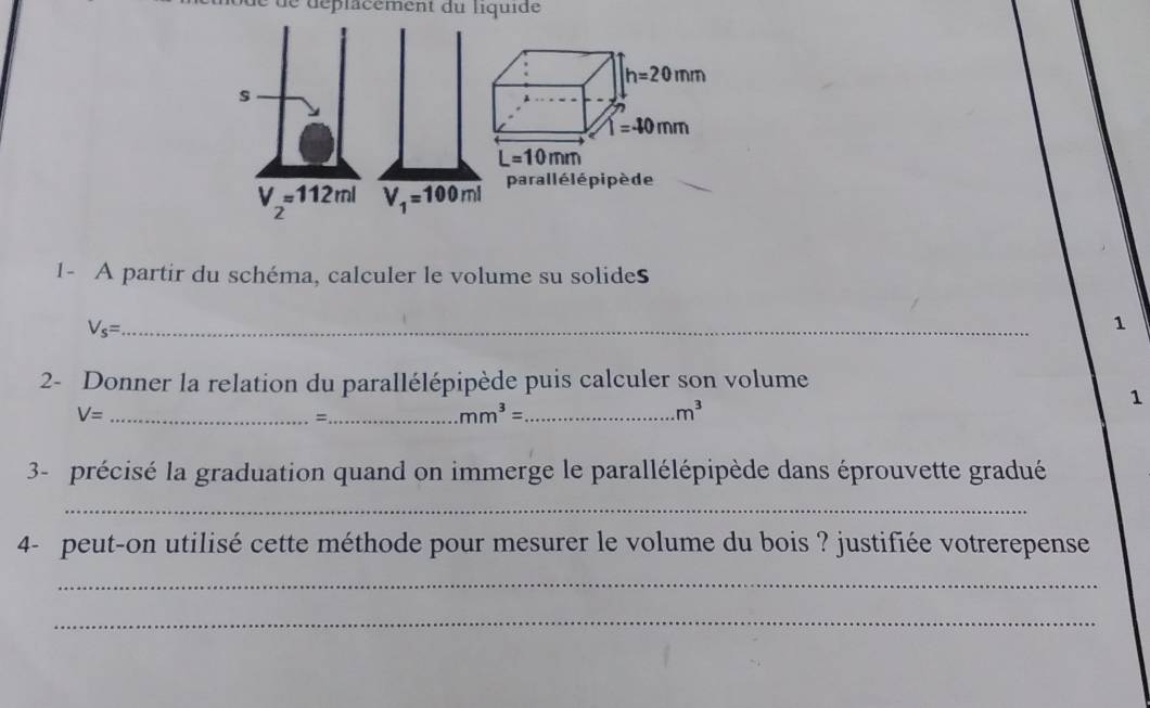 1- A partir du schéma, calculer le volume su solides
V_s= _
1
2- Donner la relation du parallélépipède puis calculer son volume
1
V= _
_=
_ mm^3=
m^3
3- précisé la graduation quand on immerge le parallélépipède dans éprouvette gradué
_
4- peut-on utilisé cette méthode pour mesurer le volume du bois ? justifiée votrerepense
_
_