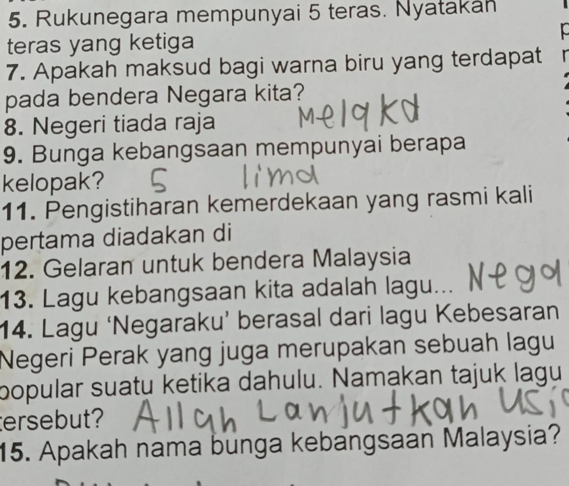 Rukunegara mempunyai 5 teras. Nyatakan 
teras yang ketiga 
7. Apakah maksud bagi warna biru yang terdapat 
pada bendera Negara kita? 
8. Negeri tiada raja 
9. Bunga kebangsaan mempunyai berapa 
kelopak? 
11. Pengistiharan kemerdekaan yang rasmi kali 
pertama diadakan di 
12. Gelaran untuk bendera Malaysia 
13. Lagu kebangsaan kita adalah lagu... 
14. Lagu ‘Negaraku’ berasal dari lagu Kebesaran 
Negeri Perak yang juga merupakan sebuah lagu 
popular suatu ketika dahulu. Namakan tajuk lagu 
ersebut? 
15. Apakah nama bunga kebangsaan Malaysia?