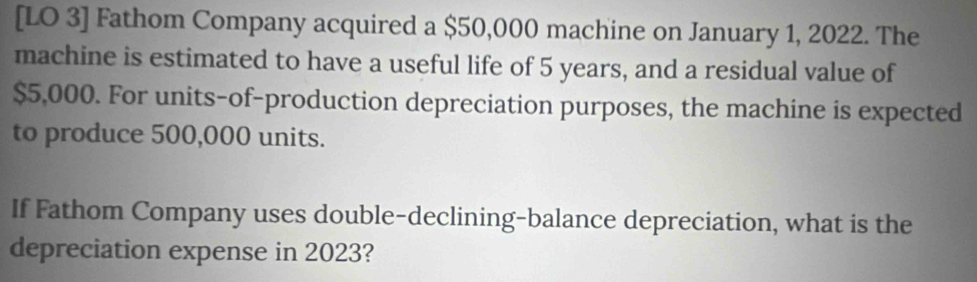 [LO 3] Fathom Company acquired a $50,000 machine on January 1, 2022. The 
machine is estimated to have a useful life of 5 years, and a residual value of
$5,000. For units-of-production depreciation purposes, the machine is expected 
to produce 500,000 units. 
If Fathom Company uses double-declining-balance depreciation, what is the 
depreciation expense in 2023?