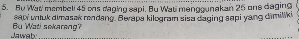 Bu Wati membeli 45 ons daging sapi. Bu Wati menggunakan 25 ons daging 
sapi untuk dimasak rendang. Berapa kilogram sisa daging sapi yang dimiliki 
Bu Wati sekarang? 
Jawab:_