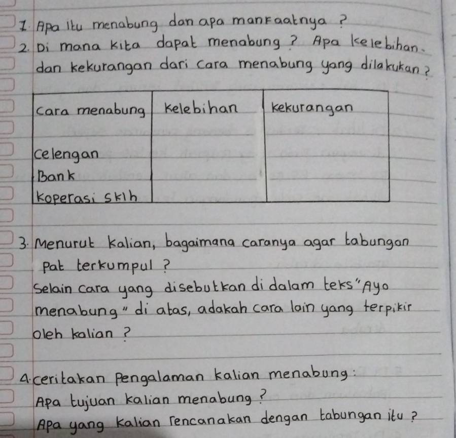 Apa lku menabung dan apa manraatnya? 
2. Di mana kita dapat menabung? Apa kelebihan. 
dan kekurangan dari cara menabung yong dilakukan? 
3. Menurul kalian, bagaimana caranya agar tabungan 
pat terkumpul? 
Selain cara yang disebulkan didalam teks" Ayo 
menabung" diatas, adakah cara lain yang terpikin 
oleh kalian? 
A. ceritakan Pengalaman kalian menabung: 
Apa tujuan kalian menabung? 
Apa yang kalian rencanakan dengan tabungan itu?