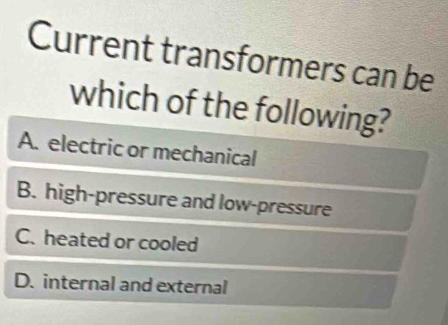 Current transformers can be
which of the following?
A. electric or mechanical
B. high-pressure and low-pressure
C. heated or cooled
D. internal and external