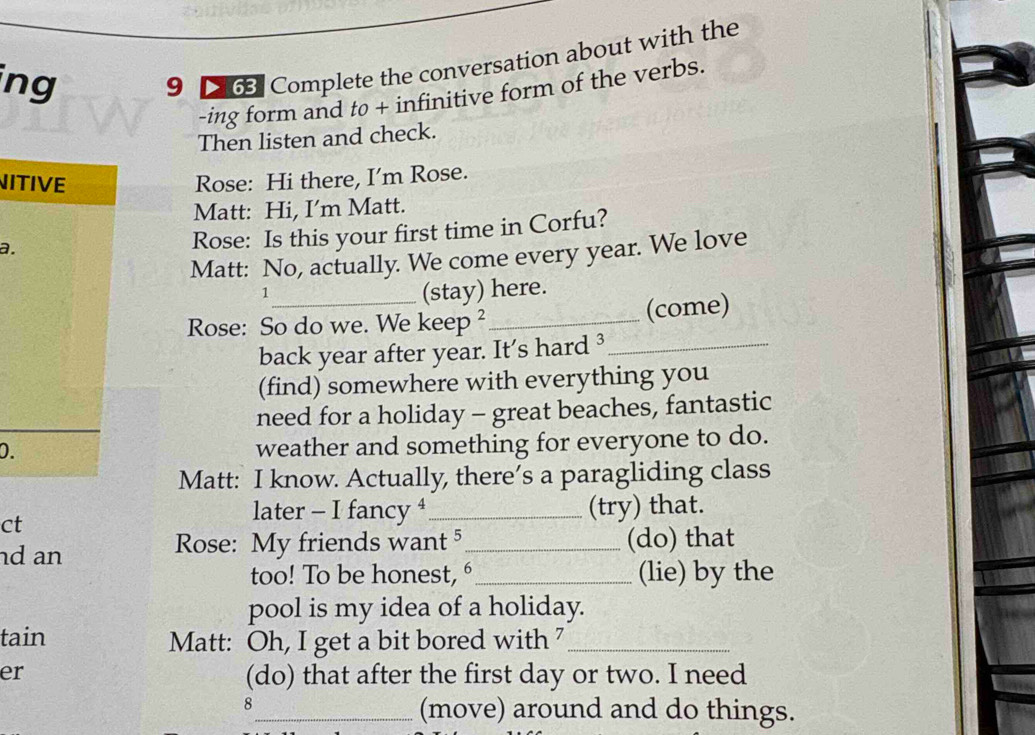 ing 
9 263. Complete the conversation about with the 
-ing form and tø + infinitive form of the verbs. 
Then listen and check. 
NITIVE Rose: Hi there, I'm Rose. 
Matt: Hi, I’m Matt. 
a. 
Rose: Is this your first time in Corfu? 
Matt: No, actually. We come every year. We love 
1 
_(stay) here. 
Rose: So do we. We keep ²_ 
(come) 
back year after year. It's hard ³_ 
(find) somewhere with everything you 
need for a holiday - great beaches, fantastic 
D. 
weather and something for everyone to do. 
Matt: I know. Actually, there’s a paragliding class 
later - I fancy 
ct _(try) that. 
nd an Rose: My friends want 5 _ (do) that 
too! To be honest,é_ (lie) by the 
pool is my idea of a holiday. 
tain Matt: Oh, I get a bit bored with 7_ 
er (do) that after the first day or two. I need 
8 
_(move) around and do things.