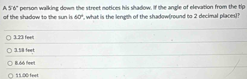 A 5'6'' person walking down the street notices his shadow. If the angle of elevation from the tip
of the shadow to the sun is 60° , what is the length of the shadow(round to 2 decimal places)?
3.23 feet
3.18 feet
8.66 feet
11.00 feet