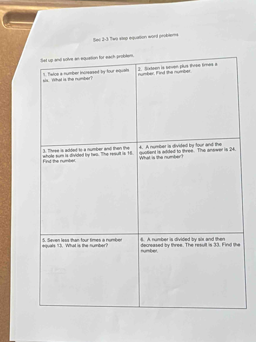 Sec 2-3 Two step equation word problems 
Set up and solve an equation for each problem. 
1. Twice a number increased by four equals 2. Sixteen is seven plus three times a 
six. What is the number? number. Find the number. 
3. Three is added to a number and then the 4. A number is divided by four and the 
whole sum is divided by two. The result is 16. quotient is added to three. The answer is 24. 
Find the number, What is the number? 
5. Seven less than four times a number 6. A number is divided by six and then 
equals 13. What is the number? decreased by three. The result is 33. Find the 
number.