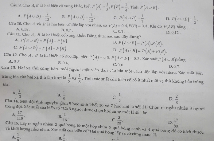 Cho A, B là hai biến cố xung khắc, biết P(A)= 1/3 ,P(B)= 1/4  , Tính P(A∪ B).
A. P(A∪ B)= 7/12 . B. P(A∪ B)= 1/12 . C. P(A∪ B)= 1/7 . D. P(A∪ B)= 1/2 .
Câu 10. Cho A và B là hai biến cố độc lập với nhau, có P(A)=0,4,P(B)=0,3. Khi đó P(AB) bằng
A. 0,58 . B. 0,7 . C. 0,1 . D. 0,12 .
Câu 11. Cho A, B là hai biến cố xung khắc. Đẳng thức nào sau đây đúng?
A. P(A∪ B)=P(A)+P(B).
B. P(A∪ B)=P(A).P(B).
C. P(A∪ B)=P(A)-P(B).
D. P(A∩ B)=P(A)+P(B).
Câu 12. Cho A, B là hai biến cố độc lập, biết P(A)=0,5,P(A∩ B)=0,2. Xác suất P(A∪ B) bằng
A. 0, 3. B. 0, 5. C. 0,6. D.0, 7.
Câu 13. Hai xạ thủ cùng bắn, mỗi người một viên đạn vào bia một cách độc lập với nhau. Xác suất bắn
trúng bia của hai xạ thủ fần lượt là  1/2  và  1/3 . Tính xác suất của biến cố có ít nhất một xạ thủ không bắn trúng
bia.
A.  1/3 
B.  1/6 
C.  1/2   2/3 
D.
Câu 14. Một đội tình nguyện gồm 9 học sinh khối 10 và 7 học sinh khối 11. Chọn ra ngẫu nhiên 3 người
trong đội. Xác suất của biến cố “Cả 3 người được chọn học cùng một khối” là:
A.  17/119 .
B.  1/16 .
C.  3/20 .
D.  17/80 .
Câu 15. Lấy ra ngẫu nhiên 2 quả bóng từ một hộp chứa 5 quả bóng xanh và 4 quả bóng đỏ có kích thước
và khối lượng như nhau. Xác suất của biến cố ''Hai quả bóng lấy ra có cùng màu'' là
A.  1/9 . frac 2.
B.
C 4