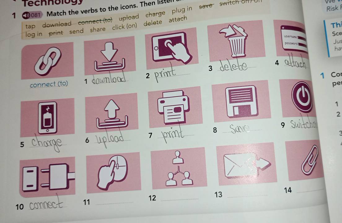 Technology 
Risk 
1 D081 Match the verbs to the icons. Then listel 
tap download connect (to) upload charge plug in save switch ol 
Thi 
log in print send share click (on) delete attach 
usernome 
Sce 
password 
Jus 
ha 
4 althr 
_3 
_ 
2 _1 Co 
connect (to) 1
_ 
pe 
a 
1 
2 
_9 
。 
_8 
_7 
3 
_5 
_6 
_ 
14_ 
11_ 
12_ 
13_ 
10_