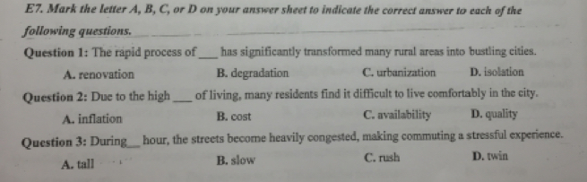 E7. Mark the letter A, B, C, or D on your answer sheet to indicate the correct answer to each of the
following questions.
_
Question 1: The rapid process of_ has significantly transformed many rural areas into bustling cities.
A. renovation B. degradation C. urbanization D. isolation
Question 2: Due to the high _of living, many residents find it difficult to live comfortably in the city.
A. inflation B. cost C. availability D. quality
Question 3: During_ hour, the streets become heavily congested, making commuting a stressful experience.
A. tall B. slow C. rush D. twin