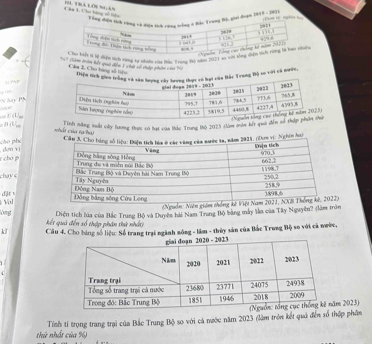 trả lời ngàn 
Câu 1. Cho bàng số liệu: Tổngiai đuạn 2015 - 2021 
ơn vị: nghĩn hay 
ện tích rừng tự nhiên của Bắc Trung Bộ năm 2021 so vu
%? (làm tròn kết quả đến 1 chữ số thập phần của %) 
Câu 2. Cho băng số liệu: 
Diện tích gieo a Bắc Trung Bộ so với cá nước, 
b) PNP 
ng cực 
N hay PN 
istor: 
ua E (Une 
a B (Upe 
Tính năng suất cây lương thực có hạt của Bắc Trung Bộ 2023 (làm tròn kết quả đến 
nhất của tạ/ha) 
cho phé Nghìn hơ) 
đơn vị 
t cho p 
cha 
d ặ t 
à Vol 
(Nguồn: Niê) 
lòng Diện tích lúa của Bắc Trung Bộ và Duyên hải Nam Trung Bộ bằng mấy lần của Tây Nguyên? (làm tròn 
kết quả đến số thập phân thứ nhất) 
kì Câu 4. Cho bảng số liệu: Số trang trại ngành nông - lâm - thủy săn của Bắc Trung Bộ so với cả nước, 
 
m 2023) 
Tính tỉ trọng trang trại của Bắc Trung Bộ so với cả nước năm 2023 (làm tròn kết quả đến số thập phân 
thứ nhất của %)