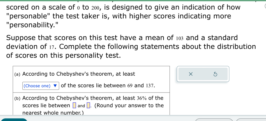 scored on a scale of 0 to 200, is designed to give an indication of how 
"personable" the test taker is, with higher scores indicating more 
"personability." 
Suppose that scores on this test have a mean of 103 and a standard 
deviation of 17. Complete the following statements about the distribution 
of scores on this personality test. 
(a) According to Chebyshev's theorem, at least × 5
(Choose one) of the scores lie between 69 and 137. 
(b) According to Chebyshev's theorem, at least 36% of the 
scores lie between → and →. (Round your answer to the 
nearest whole number.)