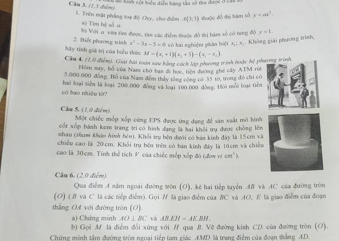 nều đô hình cột biểu diễn bảng tần số thu được ở cầu a)
Câu 3. (1,5 điểm).
1. Trên mặt phẳng toạ độ Oxy, cho điểm A(3;3) thuộc đồ thị hàm số y=ax^2.
a) Tìm hệ số a.
b) Với a vừa tìm được, tìm các điểm thuộc đồ thị hàm số có tung độ y=1.
2. Biết phương trình x^2-3x-5=0 có hai nghiệm phân biệt x_1;x_2. Không giải phương trình,
hãy tính giá trị của biểu thức M=(x_1+1)(x_2+3)-(x_1-x_2).
Câu 4. (1,0 điểm). Giải bài toán sau bằng cách lập phương trình hoặc hệ phương trình.
Hôm nay, bố của Nam chở bạn đi học, tiện đường ghé cây ATM rút
5.000.000 đồng. Bố của Nam đếm thấy tổng cộng có 35 tờ, trong đó chỉ có
hai loại tiền là loại 200.000 đồng và loại 100.000 đồng. Hỏi mỗi loại tiền
có bao nhiêu tờ?
Câu 5. (1,0 điểm).
Một chiếc mốp xốp cứng EPS được ứng dụng để sản xuất mô hình
cốt xốp bánh kem trang trícó hình dạng là hai khối trụ được chồng lên
nhau (tham khảo hình bên). Khối trụ bên dưới có bán kính đáy là 15cm và
chiều cao là 20cm. Khối trụ bên trên có bán kính đáy là 10cm và chiều
cao là 30 cm. Tính thể tích V của chiếc mốp xốp đó (đơn vị cm^3).
Câu 6. (2,0 điểm).
Qua điểm A nằm ngoài đường tròn (O), kẻ hai tiếp tuyến AB và AC của đường tròn
(O) ( B và C là các tiếp điểm). Gọi H là giao điểm của BC và AO, E là giao điểm của đoạn
thẳng OA với đường tròn (O).
a) Chứng minh AO⊥ BC và AB.EH=AE.BH.
b) Gọi M là điểm đối xứng với H qua B. Vẽ đường kính CD của đường tròn (O).
Chứng minh tâm đường tròn ngoại tiếp tam giác AMD là trung điểm của đoạn thăng AD.