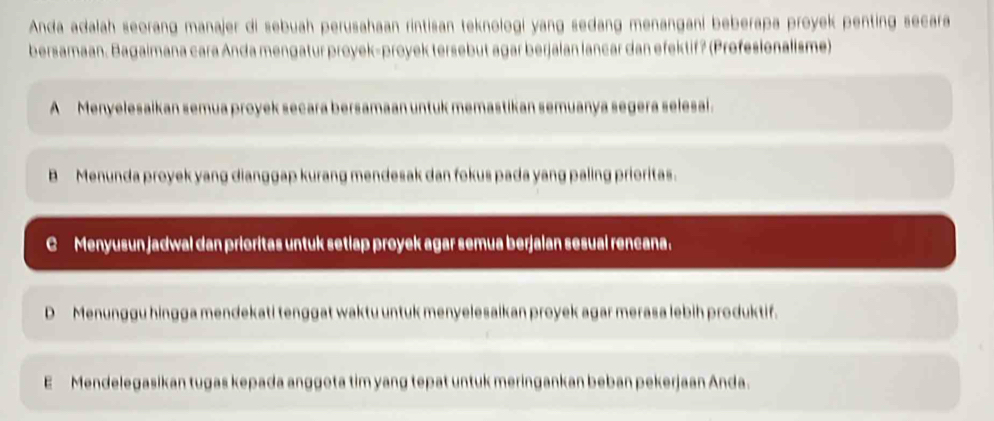 Anda adalah seorang manajer di sebuah perusahaan rintisan teknologi yang sedang menangani beberapa proyek penting secara
bersamaan. Bagaimana cara Anda mengatur proyek-proyek tersebut agar berjaian lancar dan efektif? (Profesionalisme)
A Menyelesaikan semua proyek secara bersamaan untuk memastikan semuanya segera selesal.
B Menunda proyek yang dianggap kurang mendesak dan fokus pada yang paling prioritas.
C Menyusun jadwal dan prioritas untuk setlap proyek agar semua berjalan sesual rencana.
D Menunggu hingga mendekati tenggat waktu untuk menyelesaikan proyek agar merasa lebih produktif.
E Mendelegasikan tugas kepada anggota tim yang tepat untuk meringankan beban pekerjaan Anda.