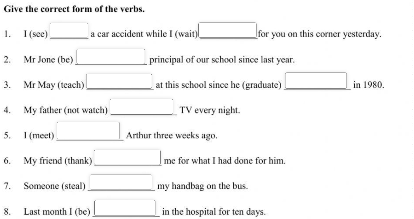 Give the correct form of the verbs. 
) 
1. I (see) _ □  a car accident while I (wait) □ _ for you on this corner yesterday. 
2. Mr Jone (be) _ □  principal of our school since last year. 
3. Mr May (teach) □ at this school since he (graduate) _ □  in 1980. 
4. My father (not watch) □ TV every night.
_ * _ = □ /□  
5. I (meet) _ □  Arthur three weeks ago. 
6. My friend (thank) □ me for what I had done for him. 
7. Someone (steal) _ □ my y handbag on the bus. 
8. Last month I (be) _ □  in the hospital for ten days.