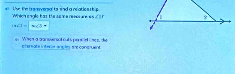 Use the transversal to rind a relationship. 
Which angle has the same measure as ∠ 1 1 2
m∠ 1=|m∠ 3 vector · 
# 
When a transversal cuts paraliel lines, the 
alternate interor angles are congruent.