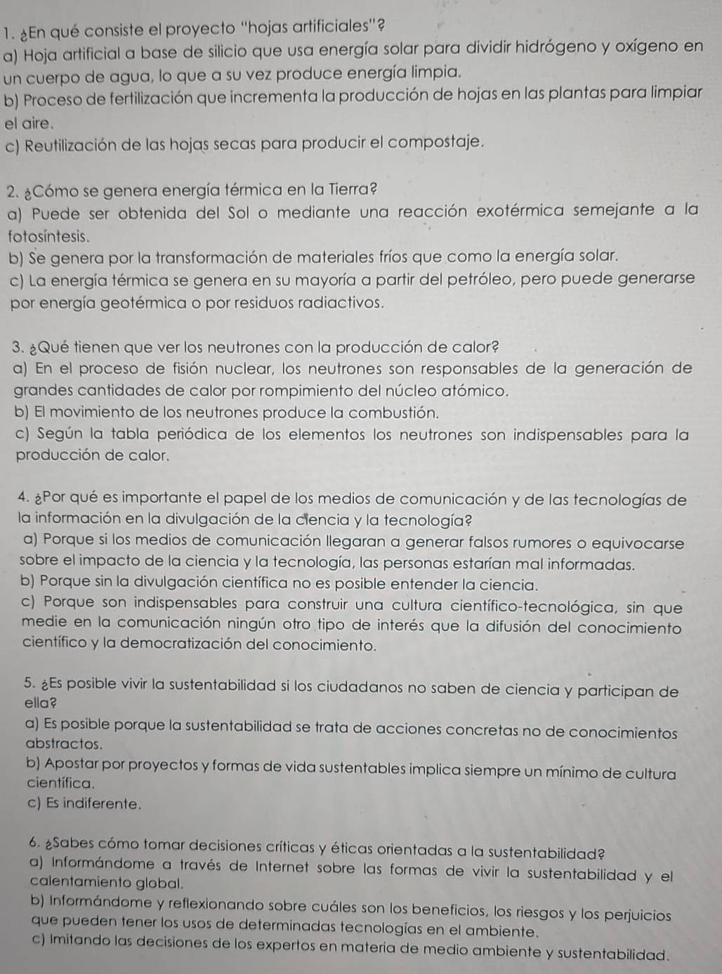 ¿En qué consiste el proyecto ''hojas artificiales''?
a) Hoja artificial a base de silicio que usa energía solar para dividir hidrógeno y oxígeno en
un cuerpo de agua, lo que a su vez produce energía limpia.
b) Proceso de fertilización que incrementa la producción de hojas en las plantas para limpiar
el aire.
c) Reutilización de las hojas secas para producir el compostaje.
2. ¿Cómo se genera energía térmica en la Tierra?
a) Puede ser obtenida del Sol o mediante una reacción exotérmica semejante a la
fo tosíntesis .
b) Se genera por la transformación de materiales fríos que como la energía solar.
c) La energía térmica se genera en su mayoría a partir del petróleo, pero puede generarse
por energía geotérmica o por residuos radiactivos.
3. ¿Qué tienen que ver los neutrones con la producción de calor?
a) En el proceso de fisión nuclear, los neutrones son responsables de la generación de
grandes cantidades de calor por rompimiento del núcleo atómico.
b) El movimiento de los neutrones produce la combustión.
c) Según la tabla periódica de los elementos los neutrones son indispensables para la
producción de calor.
4. ¿Por qué es importante el papel de los medios de comunicación y de las tecnologías de
la información en la divulgación de la ciencia y la tecnología?
a) Porque si los medios de comunicación llegaran a generar falsos rumores o equivocarse
sobre el impacto de la ciencia y la tecnología, las personas estarían mal informadas.
b) Porque sin la divulgación científica no es posible entender la ciencia.
c) Porque son indispensables para construir una cultura científico-tecnológica, sin que
medie en la comunicación ningún otro tipo de interés que la difusión del conocimiento
científico y la democratización del conocimiento.
5. ¿Es posible vivir la sustentabilidad si los ciudadanos no saben de ciencia y participan de
ella?
a) Es posible porque la sustentabilidad se trata de acciones concretas no de conocimientos
abstractos.
b) Apostar por proyectos y formas de vida sustentables implica siempre un mínimo de cultura
científica.
c) Es indiferente.
6. ¿Sabes cómo tomar decisiones críticas y éticas orientadas a la sustentabilidad?
a) Informándome a través de Internet sobre las formas de vivir la sustentabilidad y el
calentamiento global.
b) Informándome y reflexionando sobre cuáles son los beneficios, los riesgos y los perjuicios
que pueden tener los usos de determinadas tecnologías en el ambiente.
c) Imitando las decisiones de los expertos en materia de medio ambiente y sustentabilidad.