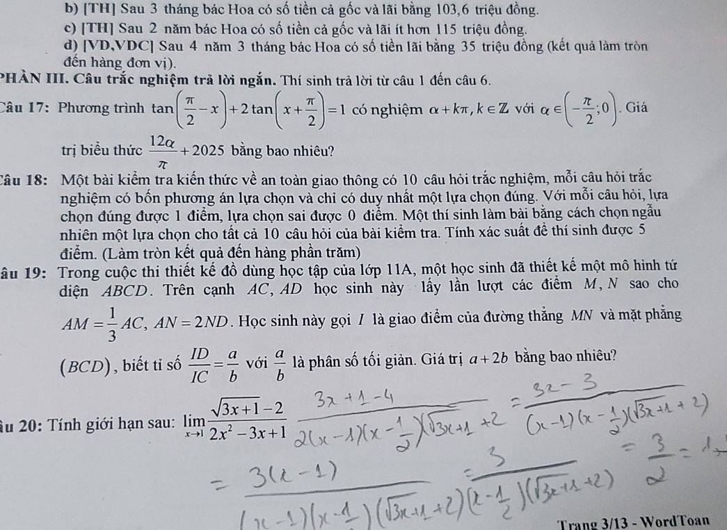 b) [TH] Sau 3 tháng bác Hoa có số tiền cả gốc và lãi bằng 103,6 triệu đồng.
c) [TH] Sau 2 năm bác Hoa có số tiền cả gốc và lãi ít hơn 115 triệu đồng.
d) [VD,VDC] Sau 4 năm 3 tháng bác Hoa có số tiền lãi bằng 35 triệu đồng (kết quả làm tròn
đến hàng đơn vị).
PHẢN III. Câu trắc nghiệm trả lời ngắn. Thí sinh trả lời từ câu 1 đến câu 6.
Câu 17: Phương trình tan ( π /2 -x)+2tan (x+ π /2 )=1 có nghiệm alpha +kπ ,k∈ Z với alpha ∈ (- π /2 ;0). Giá
trị biểu thức  12alpha /π  +2025 bằng bao nhiêu?
Câu 18: Một bài kiểm tra kiến thức về an toàn giao thông có 10 câu hỏi trắc nghiệm, mỗi câu hỏi trắc
nghiệm có bốn phương án lựa chọn và chỉ có duy nhất một lựa chọn đúng. Với mỗi câu hỏi, lựa
chọn đúng được 1 điểm, lựa chọn sai được 0 điểm. Một thí sinh làm bài bằng cách chọn ngẫu
nhiên một lựa chọn cho tất cả 10 câu hỏi của bài kiểm tra. Tính xác suất đề thí sinh được 5
điểm. (Làm tròn kết quả đến hàng phần trăm)
u 19: Trong cuộc thi thiết kế đồ dùng học tập của lớp 11A, một học sinh đã thiết kế một mô hình tứ
diện ABCD. Trên cạnh AC, AD học sinh này lấy lần lượt các điểm M, N sao cho
AM= 1/3 AC,AN=2ND Học sinh này gọi / là giao điểm của đường thắng MN và mặt phẳng
(BCD), biết tỉ số  ID/IC = a/b  với  a/b  là phân số tối giản. Giá trị a+2b băng bao nhiêu?
Su 20: Tính giới hạn sau: limlimits _xto 1 (sqrt(3x+1)-2)/2x^2-3x+1 
Trang 3/13 - WordToan