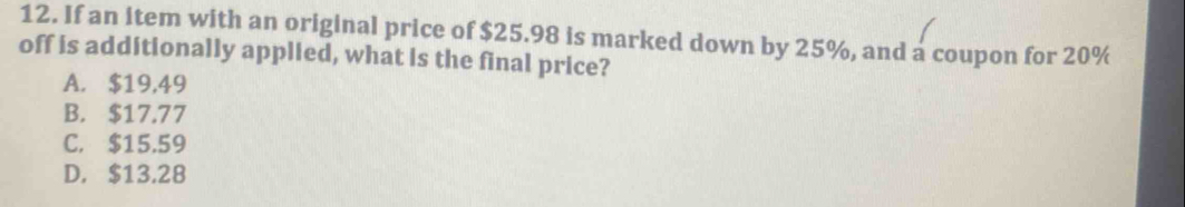 If an item with an original price of $25.98 is marked down by 25%, and a coupon for 20%
off is additionally applied, what is the final price?
A. $19,49
B. $17.77
C. $15.59
D. $13,28