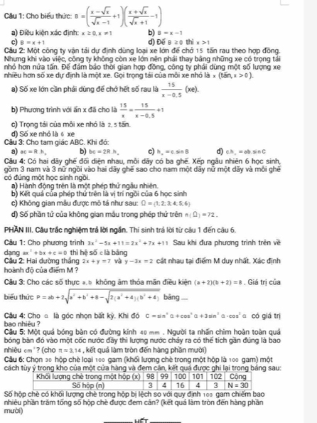 Cho biểu thức B=( (x-sqrt(x))/sqrt(x)-1 +1)( (x+sqrt(x))/sqrt(x)+1 -1)
a) Điều kiện xác định: x≥ 0,x!= 1 b) B=x-1
c) B=x+1 d) Đế B≥ 0 thix>1
Câu 2: Một công ty vận tải dự định dùng loại xe lớn đế chở 15 tấn rau theo hợp đồng.
Nhưng khi vào việc, công ty không còn xe lớn nên phải thay bằng những xe có trọng tái
nhỏ hơn nửa tấn. Đế đám bảo thời gian hợp đồng, công ty phái dùng một số lượng xe
nhiều hơn số xe dự định là một xe. Gọi trọng tải của mỗi xe nhỏ là x(tan,x>0).
a) Số xe lớn cần phải dùng để chở hết số rau là  15/x-0.5 (xe).
b) Phương trình với ấn x đã cho là  15/x = 15/x-0.5 +1
c) Trọng tái của mỗi xe nhỏ là 2, 5 tấn.
d) Số xe nhỏ là 6 xe
Câu 3: Cho tam giác ABC. Khi đó:
a) ac=R.h, b) bc=2R· h, c) h_a=csin B d) ch,=absin C
Câu 4: Có hai dãy ghế đối diện nhau, mỗi dãy có ba ghế. Xếp ngẫu nhiên 6 học sinh,
gồm 3 nam và 3 nữ ngồi vào hai dãy ghế sao cho nam một dãy nữ một dãy và mỗi ghế
có đúng một học sinh ngồi.
a) Hành động trên là một phép thứ ngẫu nhiên.
b) Kết quá của phép thứ trên là vị trí ngồi của 6 học sinh
c) Không gian mẫu được mô tả như sau: Q= 1;2;3;4;5;6
d) Số phần tử của không gian mẫu trong phép thứ trên n(Omega )=72.
PHAN III. Câu trắc nghiệm trả lời ngắn. Thí sinh trả lời từ câu 1 đến câu 6.
Câu 1: Cho phương trình 3x^2-5x+11=2x^2+7x+11 Sau khi đưa phương trình trên về
Câu 2: Hai dường thắng dang ax^2+bx+c=0 thì hệ số c là bằng
2x+y=7 và y-3x=2 cát nhau tại điểm M duy nhất. Xác định
hoành độ của điểm M ?
Câu 3: Cho các số thực a,5 khộng âm thỏa mãn điều kiện (a+2)(b+2)=8. Giá tri của
biểu thức P=ab+2sqrt(a^2+b^2+8-sqrt 2(a^2+4)(b^2+4)) bāng
Câu 4: Cho α là góc nhọn bất kỳ. Khi đó C=sin^2alpha +cos^2alpha +3sin^2alpha · cos^2 a có giá trị
bao nhiệu ?
Câu 5: Một quá bóng bàn có đường kính 40 mm . Người ta nhấn chìm hoàn toàn quả
bóng bàn đó vào một cốc nước đầy thì lượng nước chảy ra có thế tích gần đúng là bao
nhiêu cm²? (cho π approx 3,14 , kết quả làm tròn đến hàng phần mười)
Câu 6: Chọn 30 hộp chè loại 100 gam (khối lượng chè trong một hộp là 100 gam) một
cách tùy ý trong kho của một cửa hàng và đem cân, kết quả được ghi lại trong bảng sau:
Số hộp chè có khối lượng chè trong hộp bị lệch so với quy định 100 gam chiếm bao
nhiêu phần trăm tống số hộp chè được đem cân? (kết quả làm tròn đến hàng phần
mười)
Hết