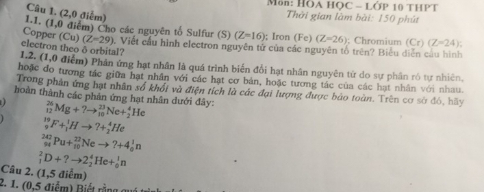 Môn: HÕA HỌC - LỚP 10 THPT 
Câu 1. (2,0 điểm) 
Thời gian làm bài: 150 phút 
1.1. (1,0 điểm) Cho các nguyên tố Sulfur (S) (Z=16); Iron (Fe) (Z=26); Chromium (Cr)(Z=24)
Copper (Cu) (Z=29) 0. Viết cầu hình electron nguyên tử của các nguyên tố trên? Biểu diễn cầu hình 
electron theo ô orbital? 
1.2. (1,0 điểm) Phản ứng hạt nhân là quá trình biến đổi hạt nhân nguyên tử do sự phân ró tự nhiên, 
hoặc do tương tác giữa hạt nhân với các hạt cơ bản, hoặc tương tác của các hạt nhân với nhau. 
Trong phản ứng hạt nhân số khối và điện tích là các đại lượng được bảo toàn. Trên cơ sở đó, hãy 
hoàn thành các phản ứng hạt nhân dưới đây:
_(12)^(26)Mg+?to _(10)^(23)Ne+_2^4He
_9^(19)F+_1^1Hto ?+_2^4He
_(94)^(242)Pu+_(10)^(22)Neto ?+4_0^1n
_1^2D+?to 2_2^4He+_0^1n
Câu 2. (1,5 điểm) 
2. 1 . 5 điể