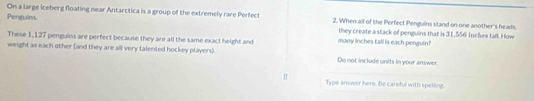 On a large iceberg floating near Antarctica is a group of the extremely rare Perfect 2. When all of the Perfect Penguins stand on one another's heads. 
Penguins. they create a stack of penguins that is 31,556 Inches tall. How 
These 1,127 penguins are perfect because they are all the same exact height and many inches tall is each penguin? 
weight as each other (and they are all very talented hockey players). Do not include units in your answer. 
Type answer here. Be careful with spelling.