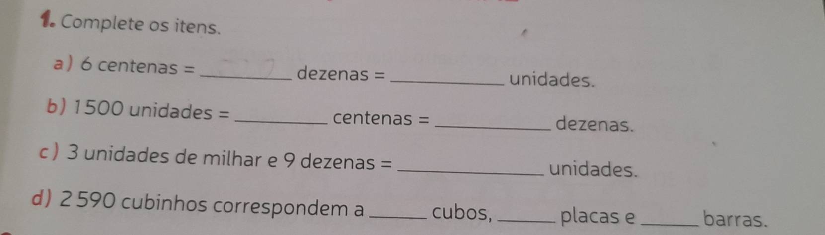 Complete os itens. 
a  6 centenas = _ dezenas =
_unidades. 
b) 1500 unidades = _ centenas = _ dezenas. 
c ) 3 unidades de milhar e 9 dezenas = _ unidades. 
d) 2 590 cubinhos correspondem a_ cubos, _placas e_ barras.