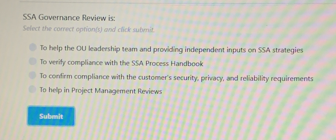 SSA Governance Review is:
Select the correct option(s) and click submit.
To help the OU leadership team and providing independent inputs on SSA strategies
To verify compliance with the SSA Process Handbook
To confirm compliance with the customer's security, privacy, and reliability requirements
To help in Project Management Reviews
Submit