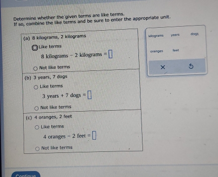 Determine whether the given terms are like terms.
If so, combine the like terms and be sure to enter the appropriate unit.
kilograms years dogs
oranges see1
X