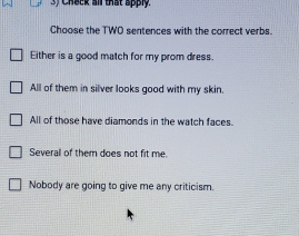 Check all that apply.
Choose the TWO sentences with the correct verbs.
Either is a good match for my prom dress.
All of them in silver looks good with my skin.
All of those have diamonds in the watch faces.
Severall of them does not fit me.
Nobody are going to give me any criticism.